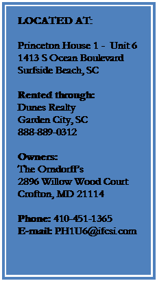 Text Box: LOCATED AT:

Princeton House 1 -  Unit 6
1413 S Ocean Boulevard
Surfside Beach, SC  

Rented through:
Dunes Realty
Garden City, SC
888-889-0312

Owners:
The Orndorffs
2896 Willow Wood Court
Crofton, MD 21114
 
Phone: 410-451-1365
E-mail: PH1U6@ifcsi.com
 



