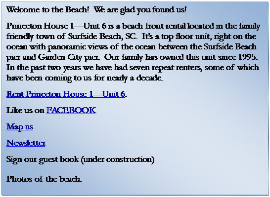 Text Box: Welcome to the Beach!  We are glad you found us!   
Princeton House 1Unit 6 is a beach front rental located in the family friendly town of Surfside Beach, SC.  Its a top floor unit, right on the ocean with panoramic views of the ocean between the Surfside Beach pier and Garden City pier.  Our family has owned this unit since 1995.  In the past two years we have had seven repeat renters, some of which have been coming to us for nearly a decade. 
Rent Princeton House 1Unit 6.
Like us on FACEBOOK
Map us 
Newsletter
Sign our guest book (under construction) 
Photos of the beach.    

